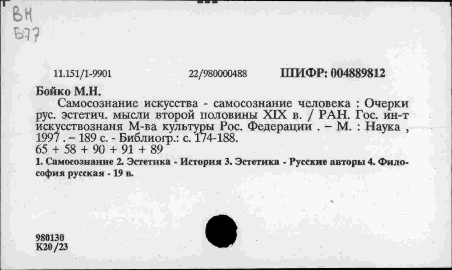 ﻿вн
11.151/1-9901	22/980000488 ШИФР: 004889812
Бойко М.Н.
Самосознание искусства - самосознание человека : Очерки рус. эстетич. мысли второй половины XIX в. / РАН. Гос. ин-т искусствознаня М-ва культуры Рос. Федерации . - М. : Наука , 199/. - 189 с. - Библиогр.: с. 174-188.
65 + 58 + 90 + 91 + 89
1. Самосознание 2. Эстетика - История 3. Эстетика - Русские авторы 4. Философия русская -19 в.
989130
КМ/23